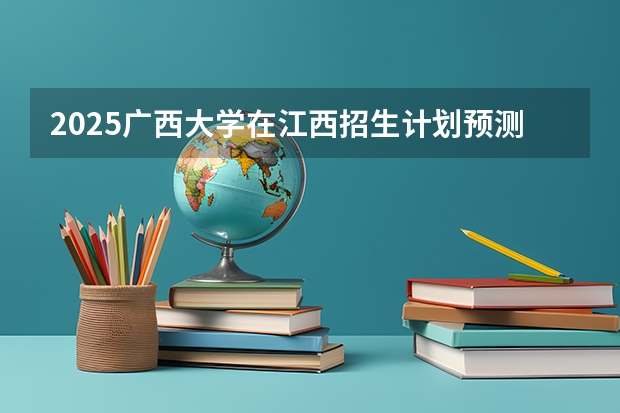 2025广西大学在江西招生计划预测