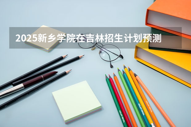 2025新乡学院在吉林招生计划预测