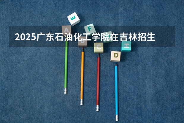 2025广东石油化工学院在吉林招生计划预测