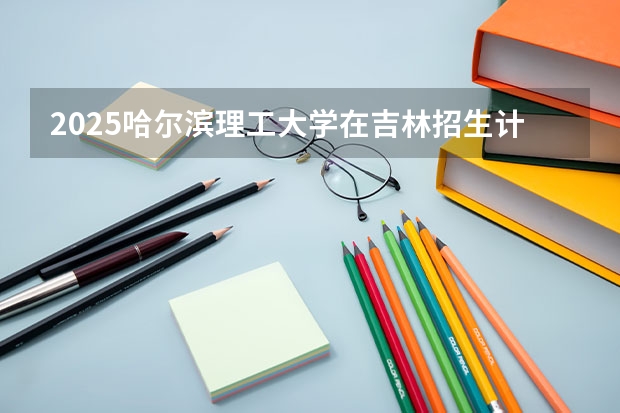 2025哈尔滨理工大学在吉林招生计划预测