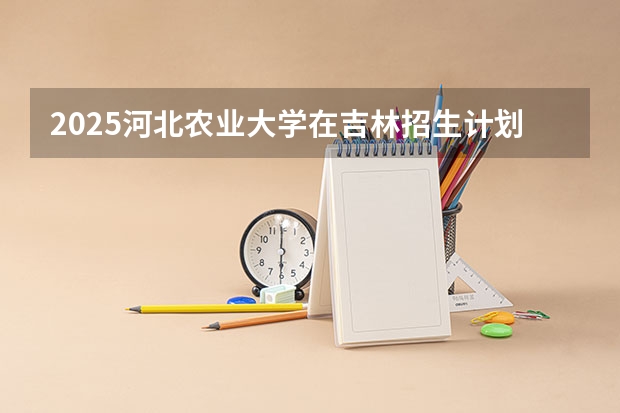 2025河北农业大学在吉林招生计划预测