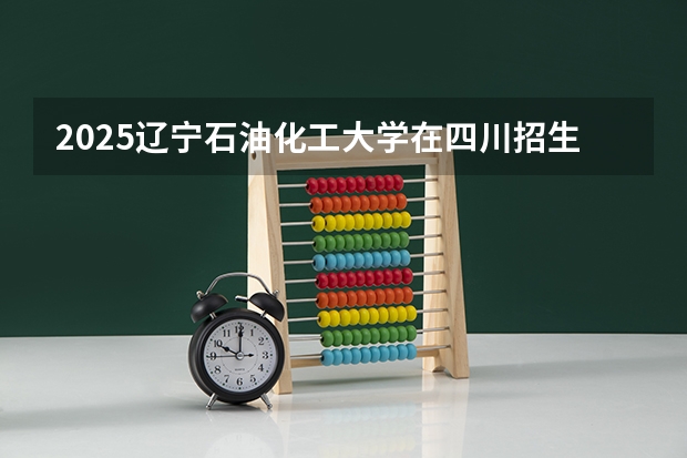 2025辽宁石油化工大学在四川招生计划预测