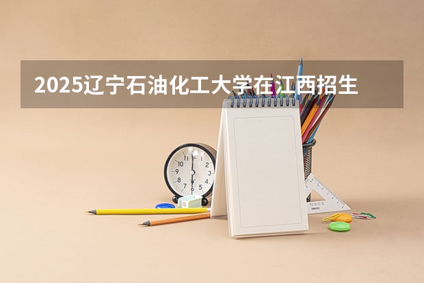 2025辽宁石油化工大学在江西招生计划预测