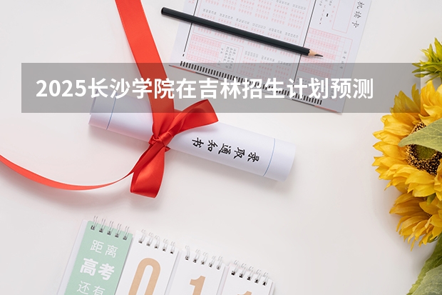 2025长沙学院在吉林招生计划预测