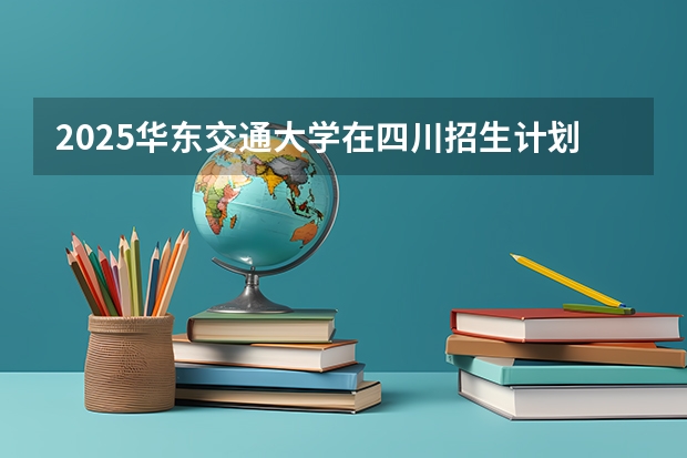 2025华东交通大学在四川招生计划预测