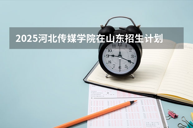2025河北传媒学院在山东招生计划预测