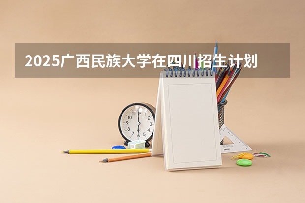 2025广西民族大学在四川招生计划预测