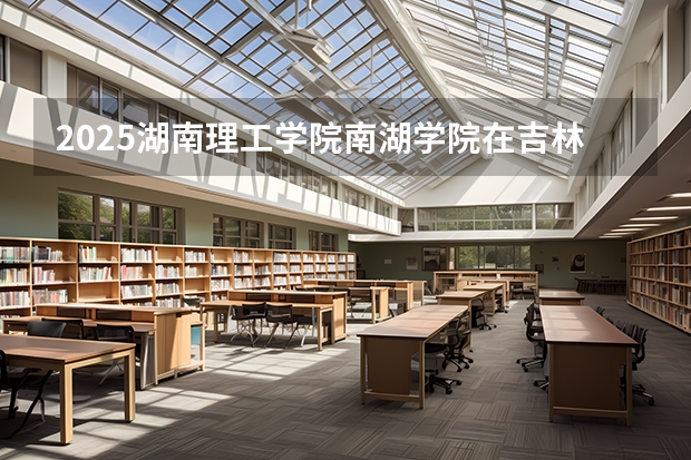 2025湖南理工学院南湖学院在吉林招生计划预测