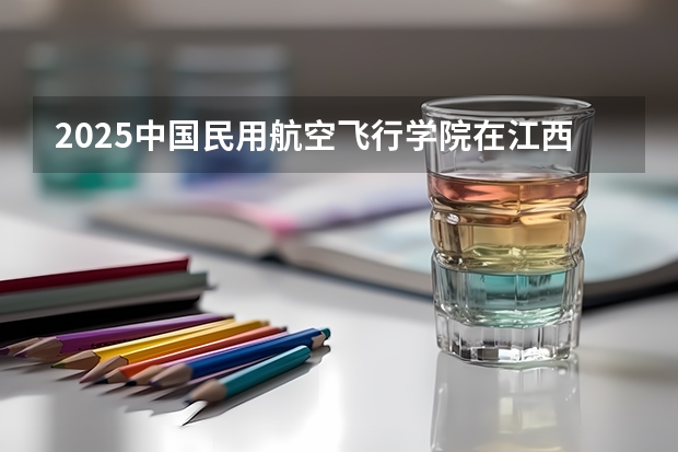 2025中国民用航空飞行学院在江西招生计划预测