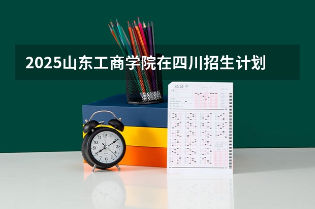 2025山东工商学院在四川招生计划预测