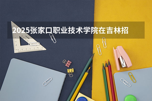 2025张家口职业技术学院在吉林招生计划预测