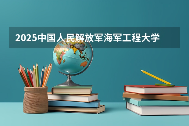 2025中国人民解放军海军工程大学在四川招生计划预测