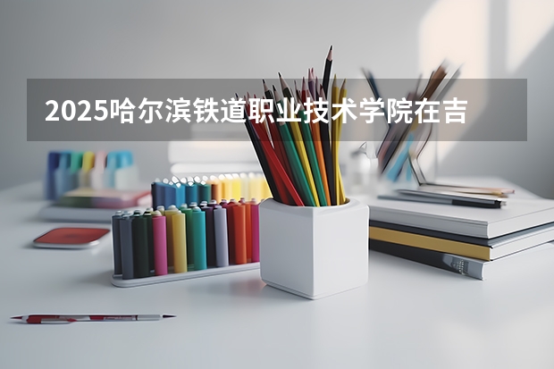 2025哈尔滨铁道职业技术学院在吉林招生计划预测