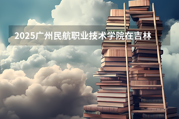 2025广州民航职业技术学院在吉林招生计划预测