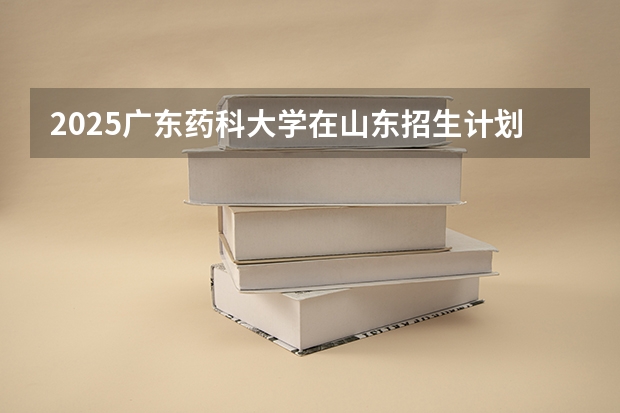2025广东药科大学在山东招生计划预测