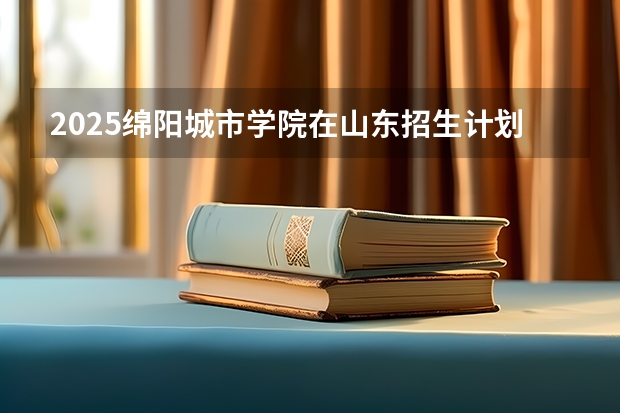 2025绵阳城市学院在山东招生计划预测