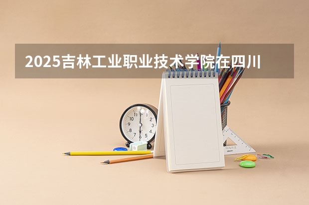 2025吉林工业职业技术学院在四川招生计划预测