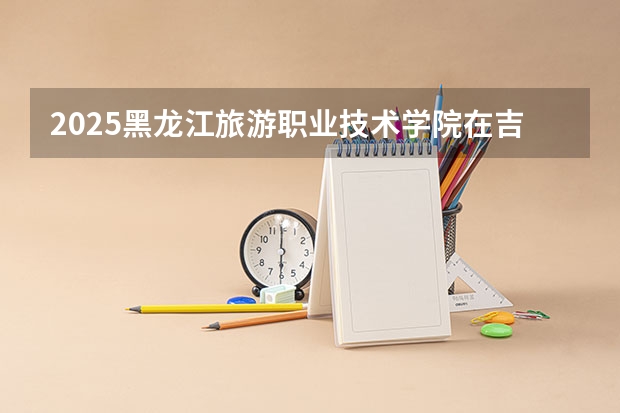 2025黑龙江旅游职业技术学院在吉林招生计划预测