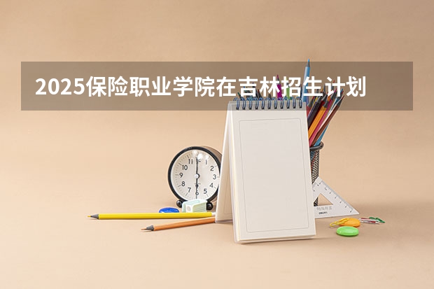 2025保险职业学院在吉林招生计划预测