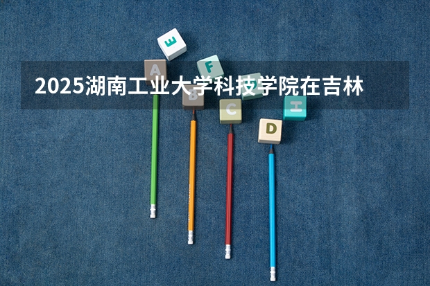 2025湖南工业大学科技学院在吉林招生计划预测