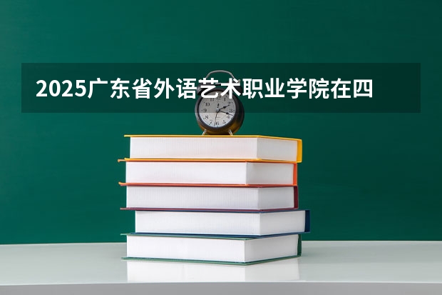 2025广东省外语艺术职业学院在四川招生计划预测