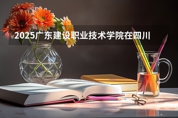 2025广东建设职业技术学院在四川招生计划预测