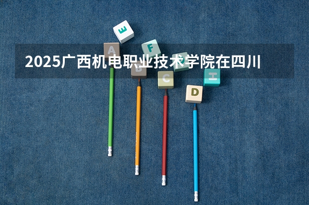 2025广西机电职业技术学院在四川招生计划预测