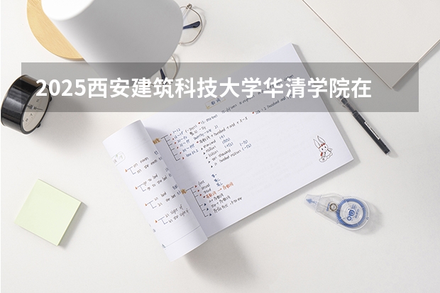 2025西安建筑科技大学华清学院在吉林招生计划预测