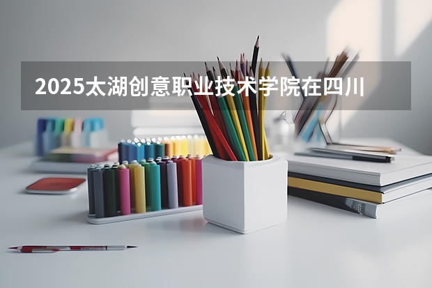 2025太湖创意职业技术学院在四川招生计划预测