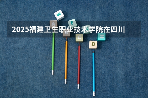 2025福建卫生职业技术学院在四川招生计划预测
