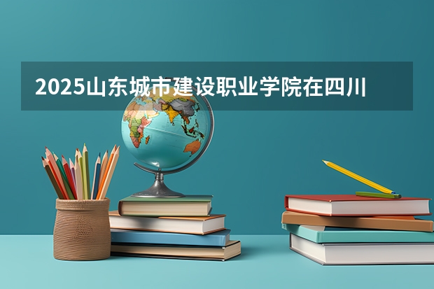 2025山东城市建设职业学院在四川招生计划预测