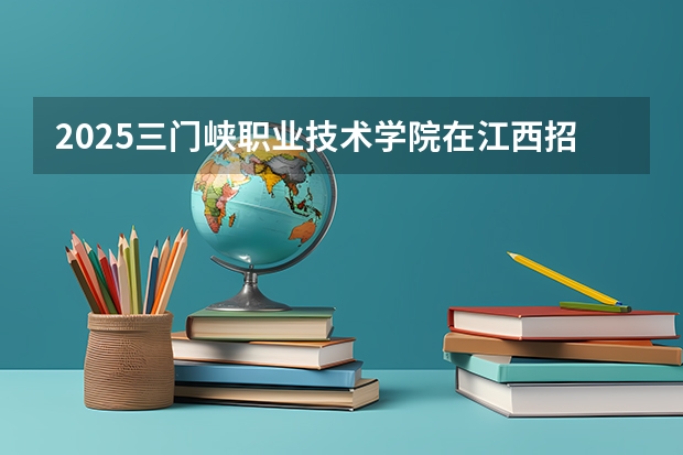 2025三门峡职业技术学院在江西招生计划预测