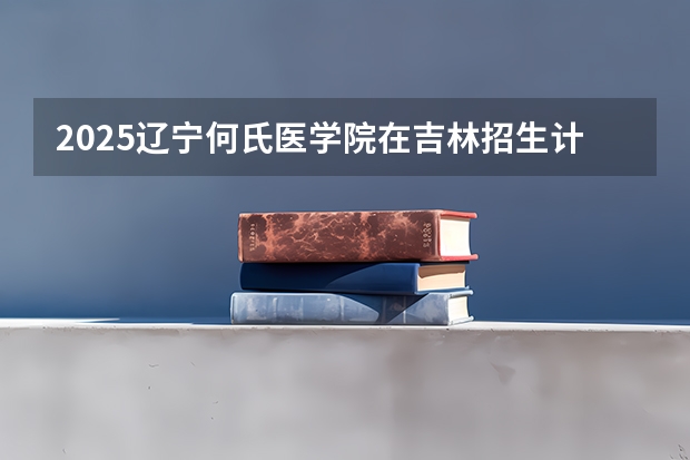 2025辽宁何氏医学院在吉林招生计划预测