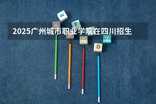 2025广州城市职业学院在四川招生计划预测