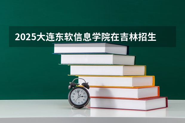 2025大连东软信息学院在吉林招生计划预测