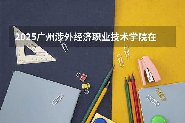 2025广州涉外经济职业技术学院在江西招生计划预测