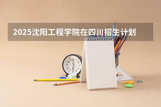 2025沈阳工程学院在四川招生计划预测