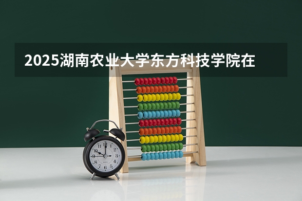 2025湖南农业大学东方科技学院在四川招生计划预测