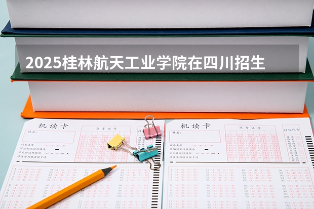 2025桂林航天工业学院在四川招生计划预测