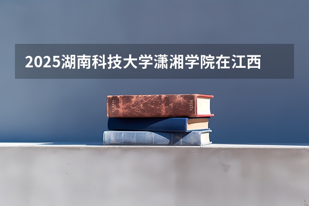 2025湖南科技大学潇湘学院在江西招生计划预测
