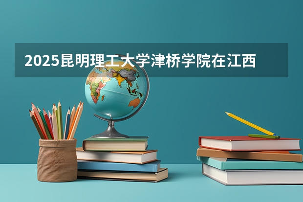2025昆明理工大学津桥学院在江西招生计划预测