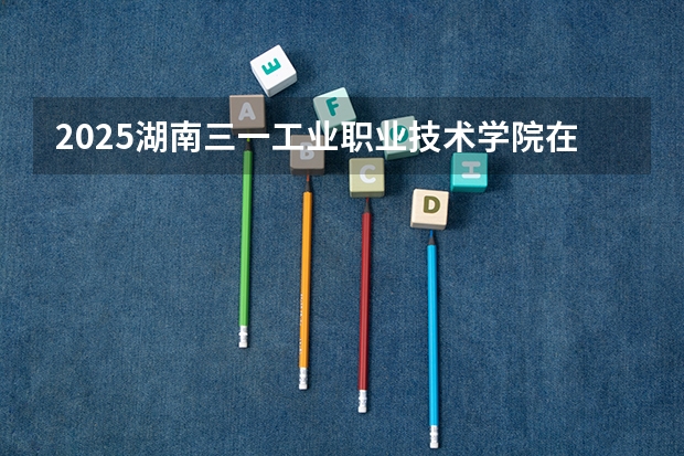 2025湖南三一工业职业技术学院在四川招生计划预测