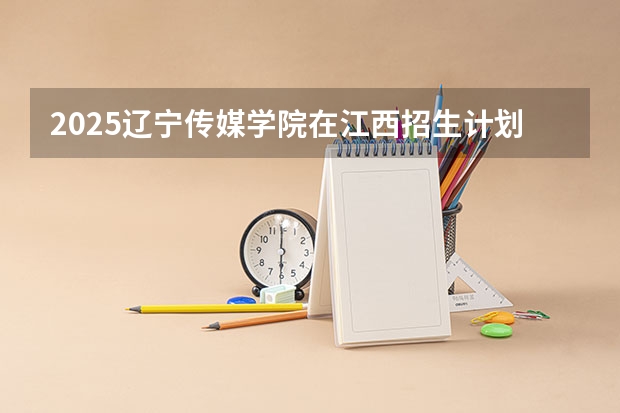 2025辽宁传媒学院在江西招生计划预测