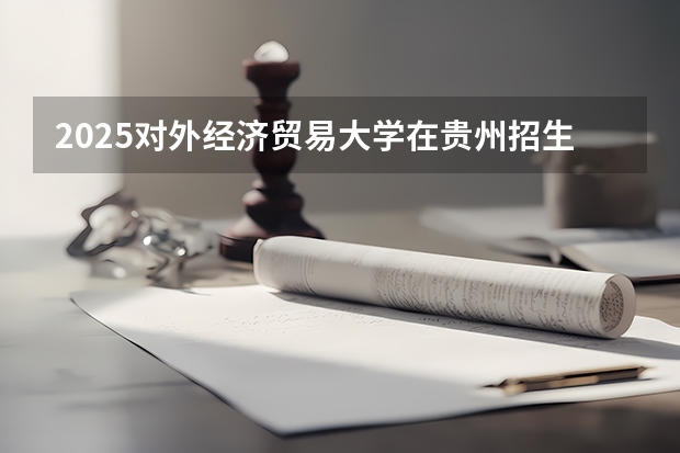 2025对外经济贸易大学在贵州招生计划预测