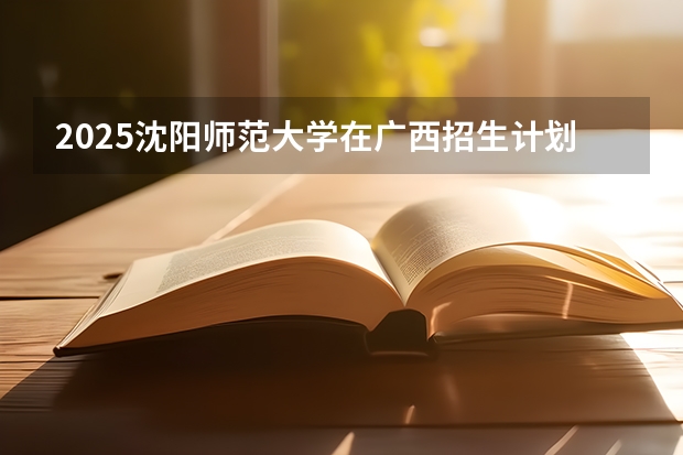 2025沈阳师范大学在广西招生计划预测