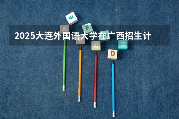 2025大连外国语大学在广西招生计划预测