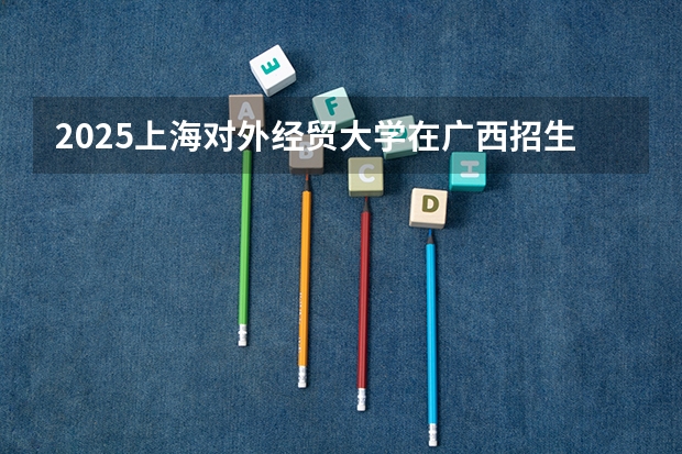 2025上海对外经贸大学在广西招生计划预测