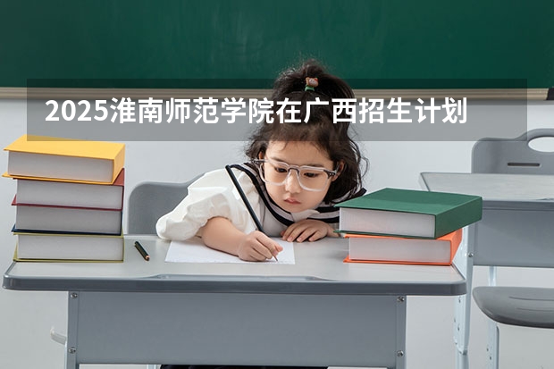 2025淮南师范学院在广西招生计划预测
