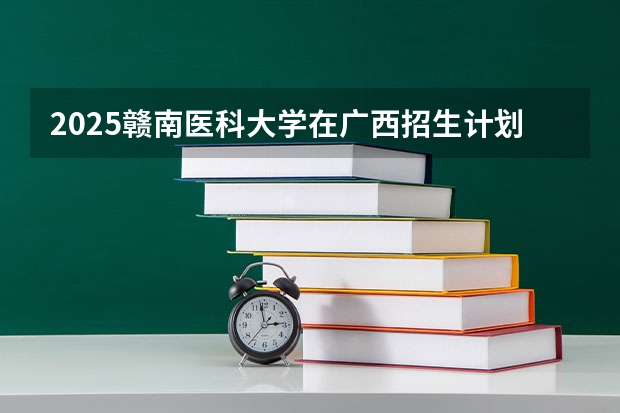 2025赣南医科大学在广西招生计划预测
