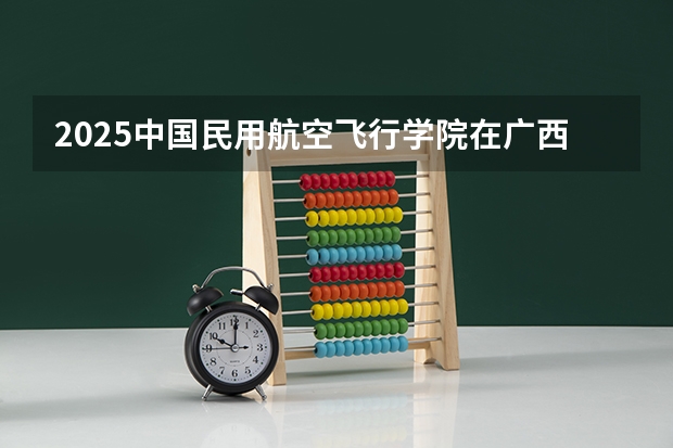 2025中国民用航空飞行学院在广西招生计划预测